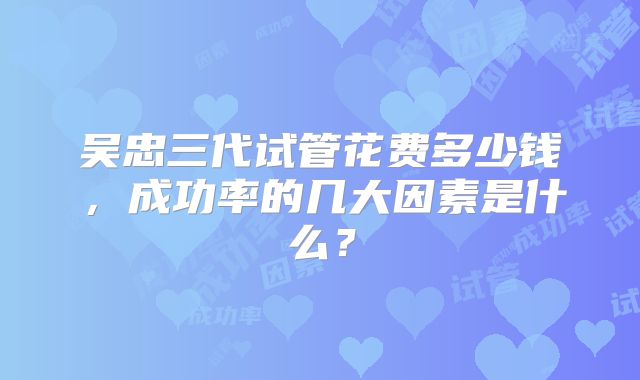 吴忠三代试管花费多少钱，成功率的几大因素是什么？