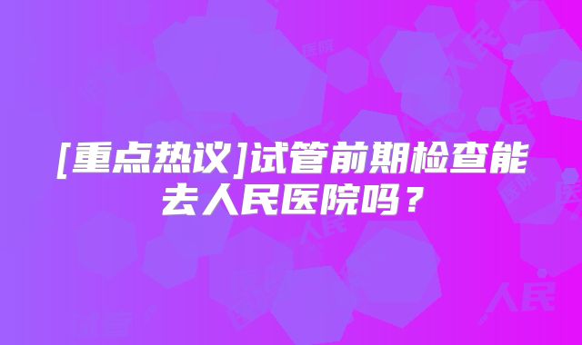 [重点热议]试管前期检查能去人民医院吗？