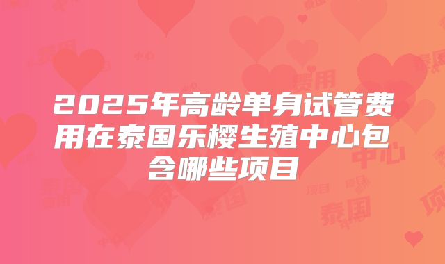 2025年高龄单身试管费用在泰国乐樱生殖中心包含哪些项目