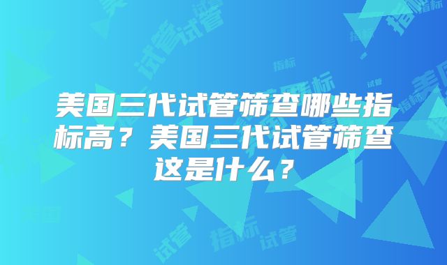 美国三代试管筛查哪些指标高？美国三代试管筛查这是什么？