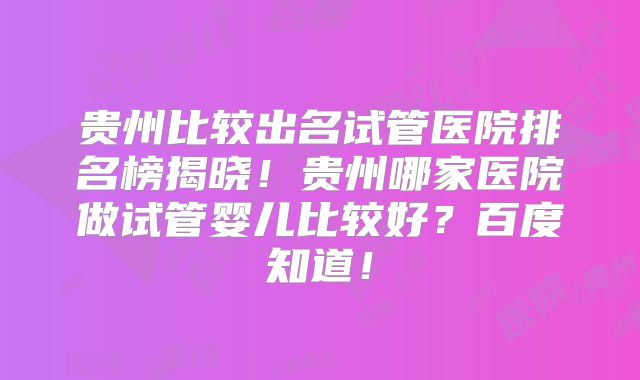 贵州比较出名试管医院排名榜揭晓!贵州哪家医院做试管婴儿比较好?百度知道!