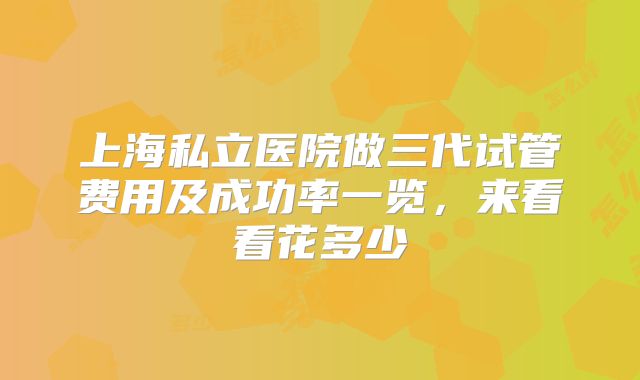 上海私立医院做三代试管费用及成功率一览，来看看花多少