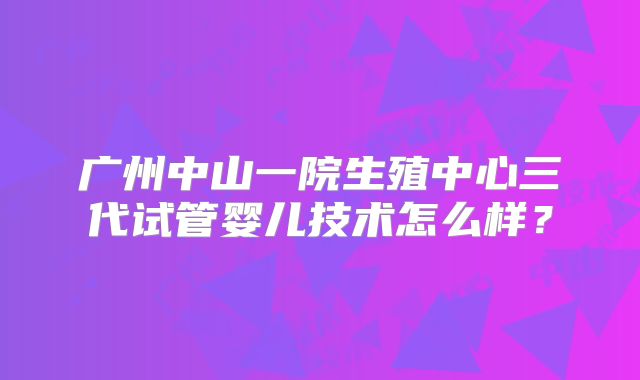 广州中山一院生殖中心三代试管婴儿技术怎么样？