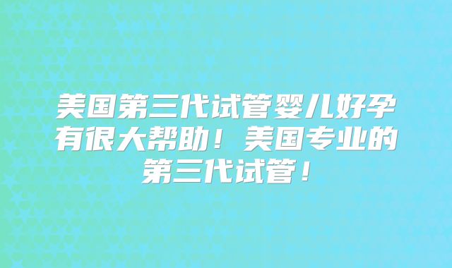 美国第三代试管婴儿好孕有很大帮助！美国专业的第三代试管！