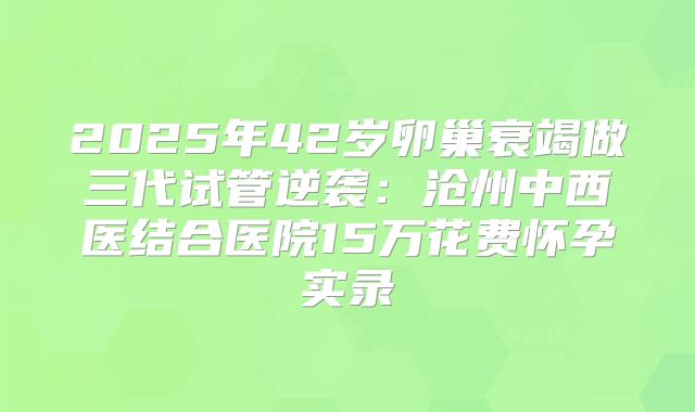 2025年42岁卵巢衰竭做三代试管逆袭：沧州中西医结合医院15万花费怀孕实录