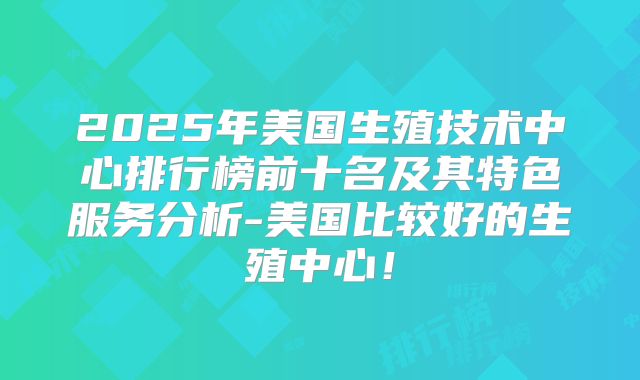 2025年美国生殖技术中心排行榜前十名及其特色服务分析-美国比较好的生殖中心！