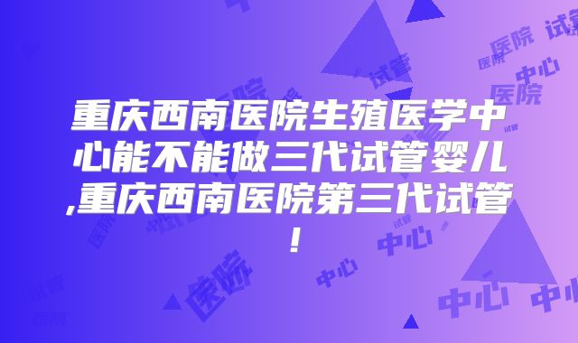 重庆西南医院生殖医学中心能不能做三代试管婴儿,重庆西南医院第三代试管!