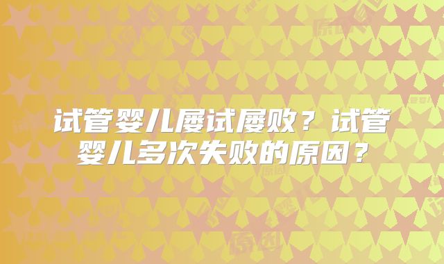 试管婴儿屡试屡败？试管婴儿多次失败的原因？