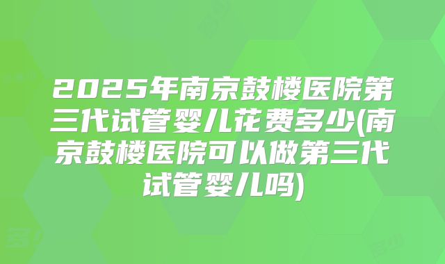 2025年南京鼓楼医院第三代试管婴儿花费多少(南京鼓楼医院可以做第三代试管婴儿吗)