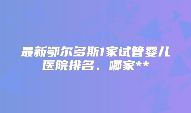 最新鄂尔多斯1家试管婴儿医院排名、哪家**