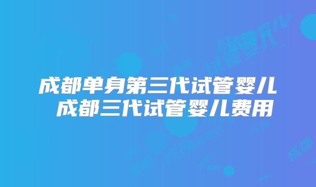 成都单身第三代试管婴儿 成都三代试管婴儿费用