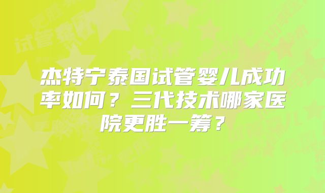 杰特宁泰国试管婴儿成功率如何？三代技术哪家医院更胜一筹？