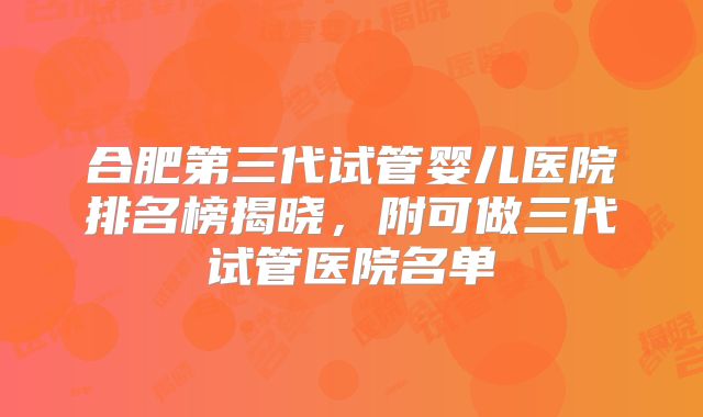 合肥第三代试管婴儿医院排名榜揭晓,附可做三代试管医院名单