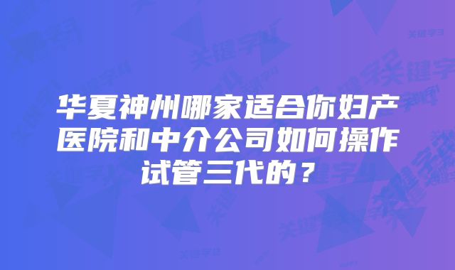 华夏神州哪家适合你妇产医院和中介公司如何操作试管三代的？