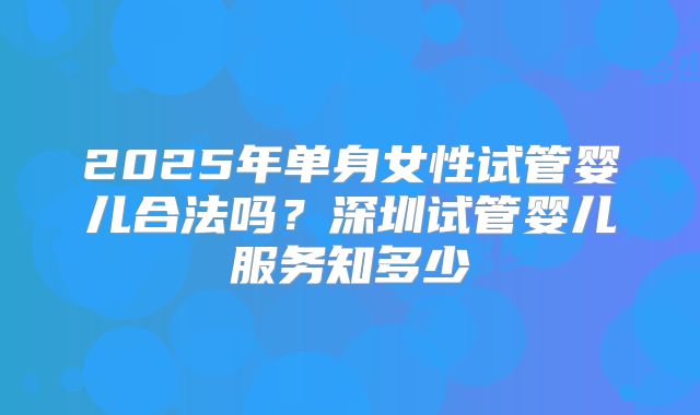 2025年单身女性试管婴儿合法吗？深圳试管婴儿服务知多少
