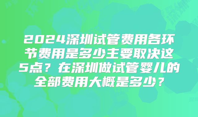 2024深圳试管费用各环节费用是多少主要取决这5点?在深圳做试管婴儿的全部费用大概是多少?