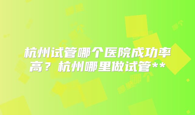 杭州试管哪个医院成功率高？杭州哪里做试管**