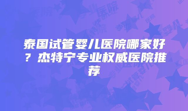 泰国试管婴儿医院哪家好？杰特宁专业权威医院推荐