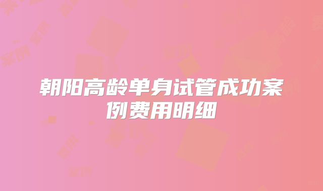 朝阳高龄单身试管成功案例费用明细