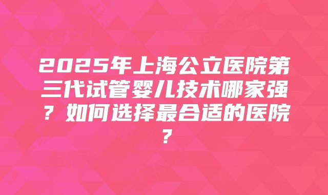 2025年上海公立医院第三代试管婴儿技术哪家强？如何选择最合适的医院？