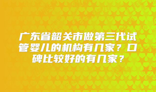 广东省韶关市做第三代试管婴儿的机构有几家？口碑比较好的有几家？