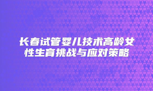 长春试管婴儿技术高龄女性生育挑战与应对策略