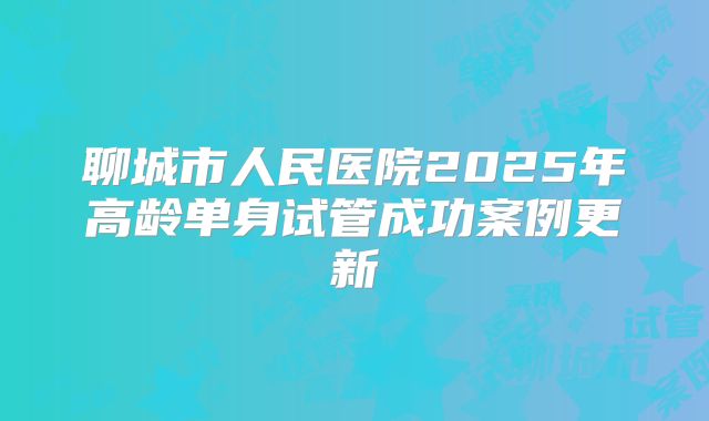 聊城市人民医院2025年高龄单身试管成功案例更新
