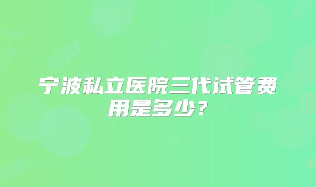 宁波私立医院三代试管费用是多少？