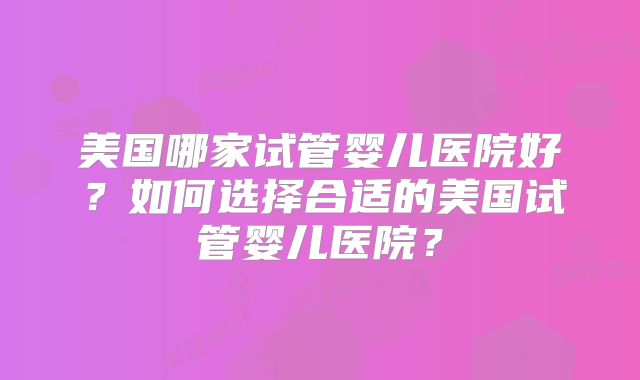美国哪家试管婴儿医院好？如何选择合适的美国试管婴儿医院？