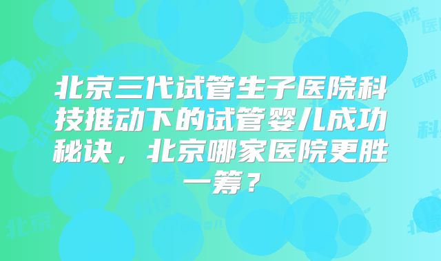 北京三代试管生子医院科技推动下的试管婴儿成功秘诀，北京哪家医院更胜一筹？