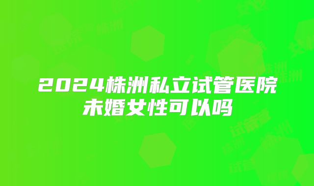 2024株洲私立试管医院未婚女性可以吗