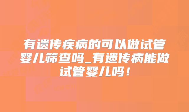 有遗传疾病的可以做试管婴儿筛查吗_有遗传病能做试管婴儿吗!