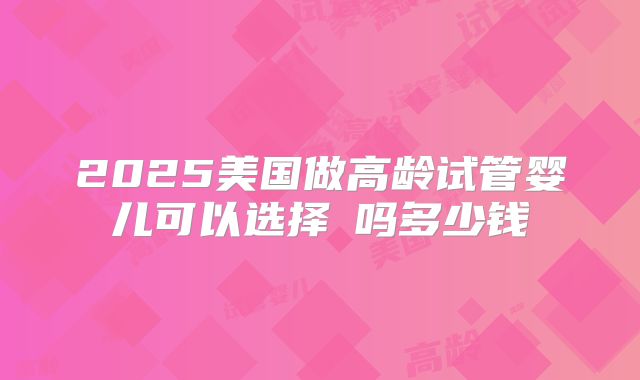 2025美国做高龄试管婴儿可以选择�吗多少钱