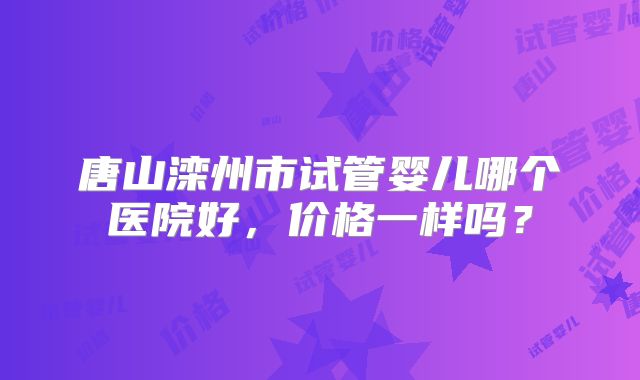 唐山滦州市试管婴儿哪个医院好，价格一样吗？