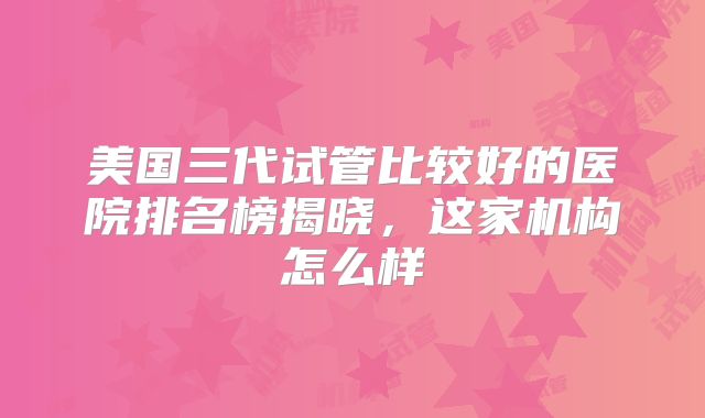 美国三代试管比较好的医院排名榜揭晓，这家机构怎么样