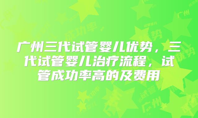 广州三代试管婴儿优势，三代试管婴儿治疗流程，试管成功率高的及费用