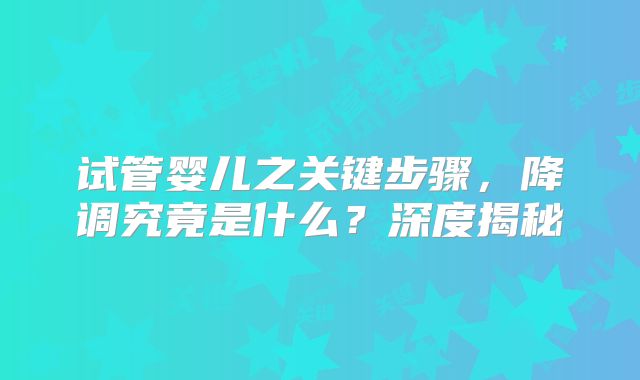 试管婴儿之关键步骤，降调究竟是什么？深度揭秘