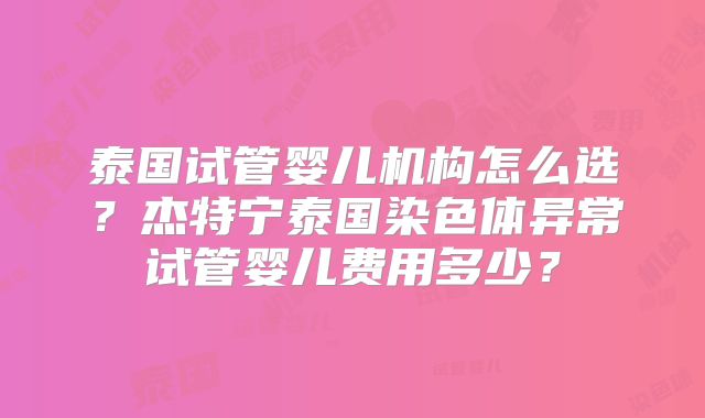 泰国试管婴儿机构怎么选？杰特宁泰国染色体异常试管婴儿费用多少？