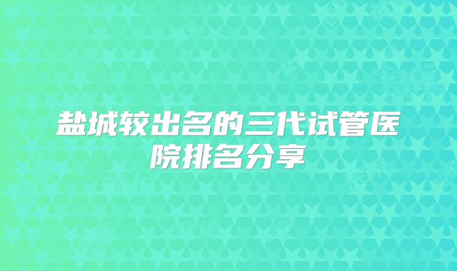 盐城较出名的三代试管医院排名分享