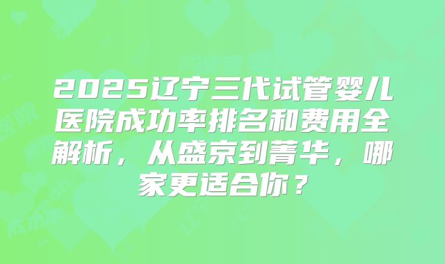 2025辽宁三代试管婴儿医院成功率排名和费用全解析，从盛京到菁华，哪家更适合你？