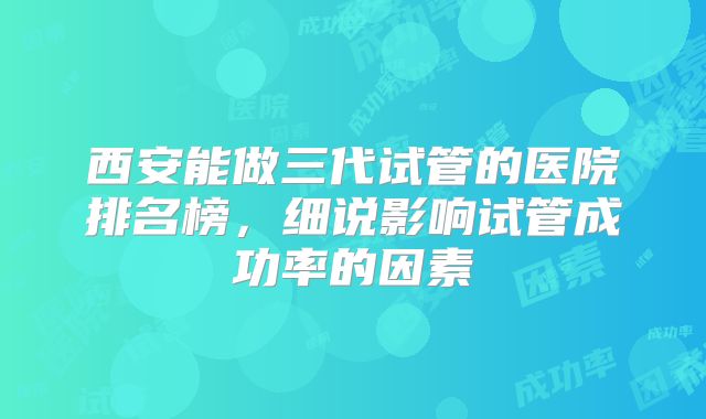 西安能做三代试管的医院排名榜，细说影响试管成功率的因素