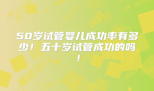 50岁试管婴儿成功率有多少!五十岁试管成功的吗!