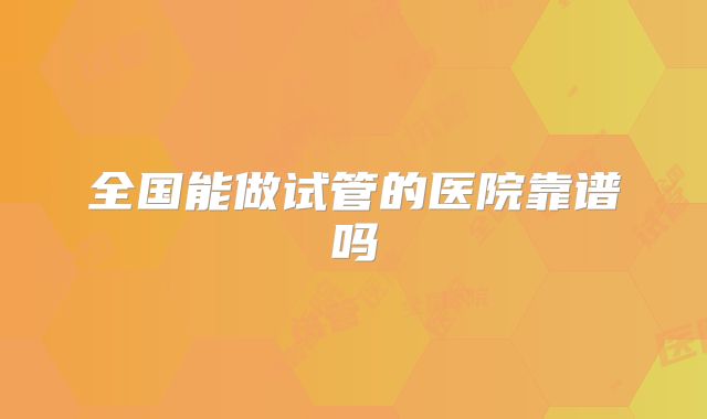 全国能做试管的医院靠谱吗