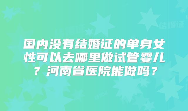 国内没有结婚证的单身女性可以去哪里做试管婴儿？河南省医院能做吗？