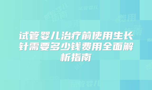 试管婴儿治疗前使用生长针需要多少钱费用全面解析指南