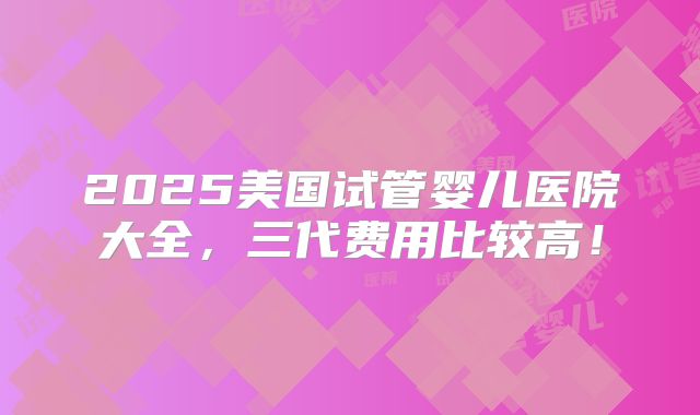 2025美国试管婴儿医院大全，三代费用比较高！