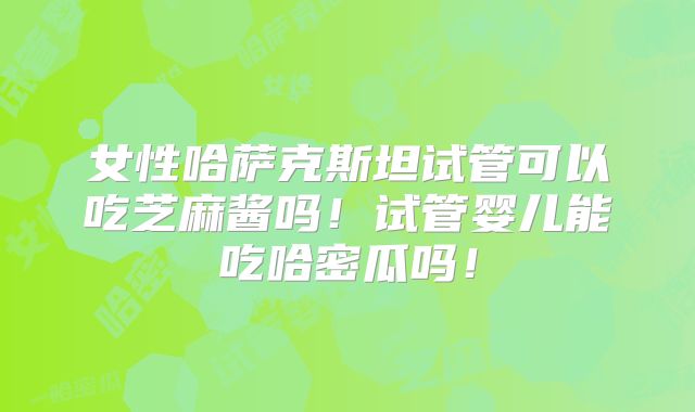 女性哈萨克斯坦试管可以吃芝麻酱吗！试管婴儿能吃哈密瓜吗！