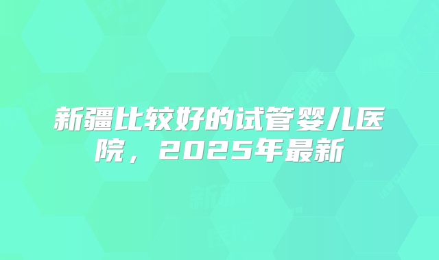 新疆比较好的试管婴儿医院，2025年最新