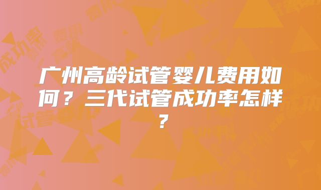 广州高龄试管婴儿费用如何？三代试管成功率怎样？