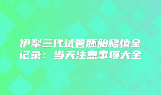 伊犁三代试管胚胎移植全记录:当天注意事项大全
